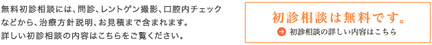 無料初診相談には、問診、レントゲン撮影、口腔内チェックなどから、治療方針説明、お見積まで含まれます。詳しい初診相談の内容はこちらをご覧ください。初診相談は無料です。初診相談の詳しい内容はこちら